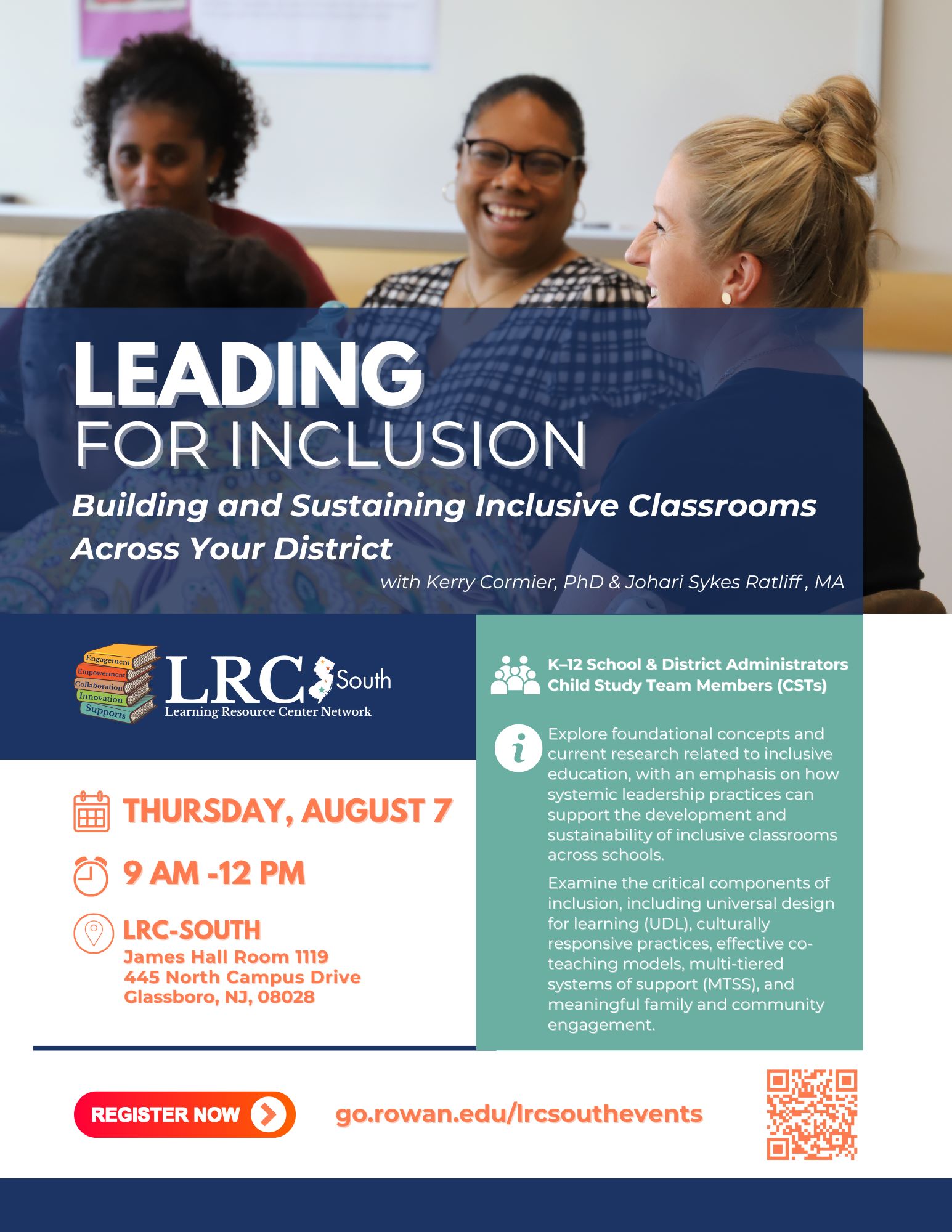 Event flyer with a picture of 3 women sitting at a table. Two of the women appear to be laughing as part of their conversation. Blue box with white text: Leading for Inclusion: Building and Sustaining Inclusive Classrooms Across Your District, with Kerry Cormier, PhD & Johari Sykes Ratliff, MA. LRC-South logo. Orange text  on white background reads: Thursday, August 7. 9AM-12PM, LRC-South James Hall Room 1119, 445 North Campus Drive, Glassboro, NJ, 08028. Teal colored box with white icons showing a group of people and indormation sign. White text reads: K–12 School & District Administrators, Child Study Team Members (CSTs) .  Explore foundational concepts and current research related to inclusive education, with an emphasis on how systemic leadership practices can support the development and sustainability of inclusive classrooms across schools. Examine the critical components of inclusion, including universal design for learning (UDL), culturally responsive practices, effective co-teaching models, multi-tiered systems of support (MTSS), and meaningful family and community engagement.  Orange oval with white text reads: Register now. go.rowan.edu/lrcsouthevents. Orange QR code.